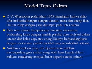 Model Tetes Cairan
 C. V. Wieszacker pada tahun 1935 mendapati bahwa sifat-
sifat inti berhubungan dengan ukuran, masa dan energi ikat.
Hal ini mirip dengan yang dijumpai pada tetes cairan.
 Pada tetes cairan, kerapatannya konstan, ukurannya
berbanding lurus dengan jumlah partikel atau molekul dalam
tetesan dan kalor uap, atau energi ikatnya berbanding lurus
dengan massa atau jumlah partikel yang membentuk tetesan.
 Nukleon-nukleon yang ada dipermukaan nukleus
mendapatkan gaya tarikan yang lebih kuat kearah dalam
nukleus cenderung menjadi bulat seperti setetes cairan.
 