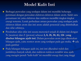 Model Kulit Inti
 Berbagai persoalan yang terdapat dalam inti memiliki beberapa
persmaan dengan persoalan elektron-elektron dalam atom. Salah satu
persamaan ini yaitu elektron dan nukleon memiliki tingkat-tingkat
energi tertentu. Letak perbedaan antara persoalan yang terdapat pada
elektron dalam atom dan inti atom adalah potensial yang ditimbulkan
dan sifat orbitnya.
 Perubahan sifat-sifat inti secara menonjol terjadi di dalam inti dengan
N (neutron) dan Z (proton) sebesar 2, 8, 28, 50, 82, 126 yang
disebut bilangan ajaib inti. Dalam persoalan atom juga ditemukan
bilangan ajaib, yaitu nomor atom yang terdapat pada gas mulia.  ada
pada gambar
 Pada bilangan-bilangan ajaib ini, inti-inti diketahui stabil dan
jumlahnya banyak sekali, dan nukleon-nukleon terakhir atau ajaib
yang mengisi penuh ‘kulit-kulit’ ini memiliki energi ikat yang tinggi
 