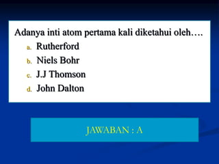 Adanya inti atom pertama kali diketahui oleh….
a. Rutherford
b. Niels Bohr
c. J.J Thomson
d. John Dalton
JAWABAN : A
 