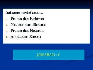 Inti atom terdiri atas….
a. Proton dan Elektron
b. Neutron dan Elektron
c. Proton dan Neutron
d. Anoda dan Katoda
JAWABAN : C
 
