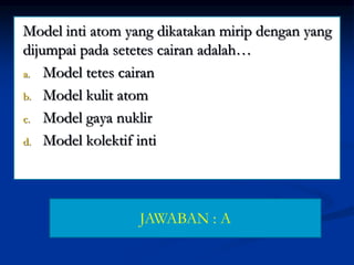 Model inti atom yang dikatakan mirip dengan yang
dijumpai pada setetes cairan adalah…
a. Model tetes cairan
b. Model kulit atom
c. Model gaya nuklir
d. Model kolektif inti
JAWABAN : A
 