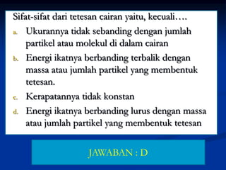 Sifat-sifat dari tetesan cairan yaitu, kecuali….
a. Ukurannya tidak sebanding dengan jumlah
partikel atau molekul di dalam cairan
b. Energi ikatnya berbanding terbalik dengan
massa atau jumlah partikel yang membentuk
tetesan.
c. Kerapatannya tidak konstan
d. Energi ikatnya berbanding lurus dengan massa
atau jumlah partikel yang membentuk tetesan
JAWABAN : D
 