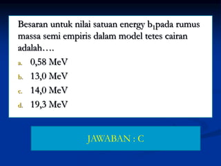 Besaran untuk nilai satuan energy b1pada rumus
massa semi empiris dalam model tetes cairan
adalah….
a. 0,58 MeV
b. 13,0 MeV
c. 14,0 MeV
d. 19,3 MeV
JAWABAN : C
 
