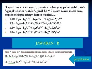 Dengan model tetes cairan, tentukan isobar yang paling stabil untuk
A ganjil tertentu. Untuk A ganjil, b5 = 0 dalam rumus massa semi
empiris sehingga energy ikatnya menjadi.....
a. EI= b1A+b2A-2/3+b3Z2A-1/3+b4(A-2Z)2A-1
b. EI= b1A+b2A2/3+b3Z2A-1/3+b4(A-2Z)2A-1
c. EI= b1A+b2A2/3+b3Z2A1/3+b4(A-2Z)2A-1
d. EI= b1A+b2A2/3+b3Z2A1/3+b4(A-2Z)2A1
JAWABAN : B
penyelesaian
 