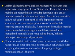  Dalam eksperimennya, Ernest Rutherford bersama dua
orang asistennya yaitu Hans Geiger dan Ernest Mersden
melakukan penembakan terhadap lempeng tipis emas
dengan partikel alfa berenergi tinggi . Mereka menemukan
bahwa sebagian besar partikel alfa dapat menembus
lempeng tipis emas tanpa pembelokan, seolah-olah
lempeng emas itu tidak ada. Akan tetapi, kemudian mereka
menemukan bahwa sebagian kecil dari partikel alfa
mengalami pembelokkan yang cukup besar, bahkan
beberapa diantaranya dipantulkan.
 Jika atom terdiri dari partikel yang bermuatan positif dan
negatif maka sinar alfa yang ditembakkan seharusnya tidak
ada yang diteruskan/ menembus lempeng sehingga
mincullah istilah inti atom
 