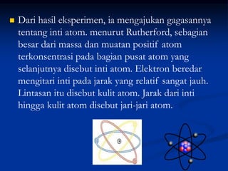  Dari hasil eksperimen, ia mengajukan gagasannya
tentang inti atom. menurut Rutherford, sebagian
besar dari massa dan muatan positif atom
terkonsentrasi pada bagian pusat atom yang
selanjutnya disebut inti atom. Elektron beredar
mengitari inti pada jarak yang relatif sangat jauh.
Lintasan itu disebut kulit atom. Jarak dari inti
hingga kulit atom disebut jari-jari atom.
 