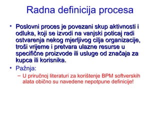 Radna definicija procesa Poslovni proces je povezani skup aktivnosti i odluka, koji se izvodi na vanjski poticaj radi ostvarenja nekog mjerljivog cilja organizacije, troši vrijeme i pretvara ulazne resurse u specifične proizvode ili usluge od značaja za kupca ili korisnika. Pažnja:  U priručnoj literaturi za korištenje BPM softverskih alata obično su navedene nepotpune definicije! 