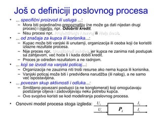Još o definiciji poslovnog procesa ...  specifični proizvod ili usluga  ... : Mora biti pojedinačno  prepoznatljiv  (ne može ga dati nijedan drugi proces) i  mjerljiv , npr.  Odobriti kredit . Nisu procesi npr.  Projektiranje i razvoj  ili  Help Desk . ...  od značaja za kupca ili korisnika ...: Kupac može biti vanjski ili unutarnji, organizacija ili osoba koji će koristiti izlazne rezultate procesa. Nije proces npr.  Urudžbirati zahtjev , jer kupca ne zanima naš postupak sa zahtjevom, već hoće li i kada dobiti kredit. Proces je određen rezultatom a ne radnjom.  ...  koji se izvodi na vanjski poticaj ...: Organizacija ne zauzima niti troši resurse ako nema kupca ili korisnika. Vanjski poticaj može biti i predviđena narudžba (ili nalog), a ne samo  već ispostavljena.  ...  povezan skup aktivnosti i odluka ...: Smišljeno povezani postupci (a ne konglomerat) koji omogućavaju postizanje ciljeva i zadovoljavaju neku potrebu kupca. Ovo svojstvo koristi se kod modeliranja poslovnog procesa.  Osnovni model procesa stoga izgleda:  P i U 1 I 1 U i I i 
