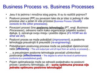 Business Process vs. Business Processes Jesu li to jednina i množina istog pojma, ili su to različiti pojmovi? Poslovni procesi (PP) su povezani tako da je izlaz iz jednog ili više procesa ulaz u jedan ili više procesa ( Business Process   Usuallly conects to the other processes ) . Povezani procesi čine  poslovnu tehnologiju  (PT, engl.  Business Processess ), odnosno način kako organizacija (objektni sustav) djeluje, tj. ostvaruje svoju misiju i postiže ciljeve ( It’s HOW we do what we do ! ). Poslovni proces se može poboljšati ( improvement ), a poslovna tehnologija preustrojiti ili preurediti ( re-engineering ). Poboljšanjem poslovnog procesa može se poboljšati djelotvornost rada ( efficiency  -  The unit output per unit of input from an activity or process )... ... a preustrojem poslovne tehnologije povećati učinkovitost poslovanja ( effectiveness  -  The degree to which the level of performance conforms to a prestablished goal ).  Pojam optimalizacije može se odnositi podjednako na poslovni proces i poslovnu tehnologiju, ali –  suma optimuma procesa nije jednaka optimumu poslovne tehnologije! 
