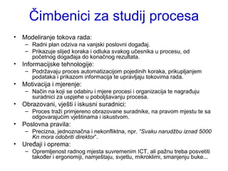 Čimbenici za studij procesa Modeliranje tokova rada: Radni plan odziva na vanjski poslovni događaj. Prikazuje slijed koraka i odluka svakog učesnika u procesu, od početnog događaja do konačnog rezultata. Informacijske tehnologije: Podržavaju proces automatizacijom pojedinih koraka, prikupljanjem podataka i prikazom informacija te upravljaju tokovima rada.  Motivacija i mjerenje: Način na koji se odabiru i mjere procesi i organizacija te nagrađuju suradnici za uspjehe u poboljšavanju procesa.  Obrazovani, vješti i iskusni suradnici: Proces traži primjereno obrazovane suradnike, na pravom mjestu te sa odgovarajućim vještinama i iskustvom.  Poslovna pravila: Precizna, jednoznačna i nekonfliktna, npr.  “Svaku narudžbu iznad 5000 Kn mora odobriti direktor ”.  Uređaji i oprema:  Opremljenost radnog mjesta suvremenim ICT, ali pažnu treba posvetiti također i ergonomiji, namještaju, svjetlu, mikroklimi, smanjenju buke...  