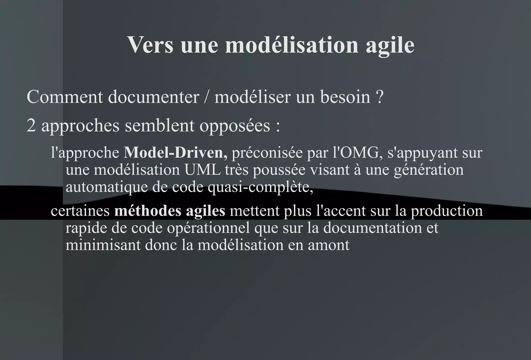 Vers une modélisation agile Comment documenter / modéliser un besoin ? 2 approches semblent opposées :  l'approche  Model-Driven,  préconisée par l'OMG, s'appuyant sur une modélisation UML très poussée visant à une génération automatique de code quasi-complète,  certaines  méthodes agiles  mettent plus l'accent sur la production rapide de code opérationnel que sur la documentation et minimisant donc la modélisation en amont 