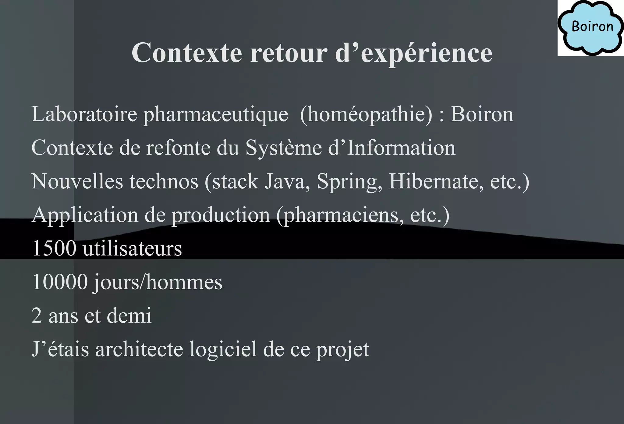 Contexte retour d’expérience Laboratoire pharmaceutique  (homéopathie) : Boiron Contexte de refonte du Système d’Information Nouvelles technos (stack Java, Spring, Hibernate, etc.) Application de production (pharmaciens, etc.) 1500 utilisateurs 10000 jours/hommes 2 ans et demi J’étais architecte logiciel de ce projet 