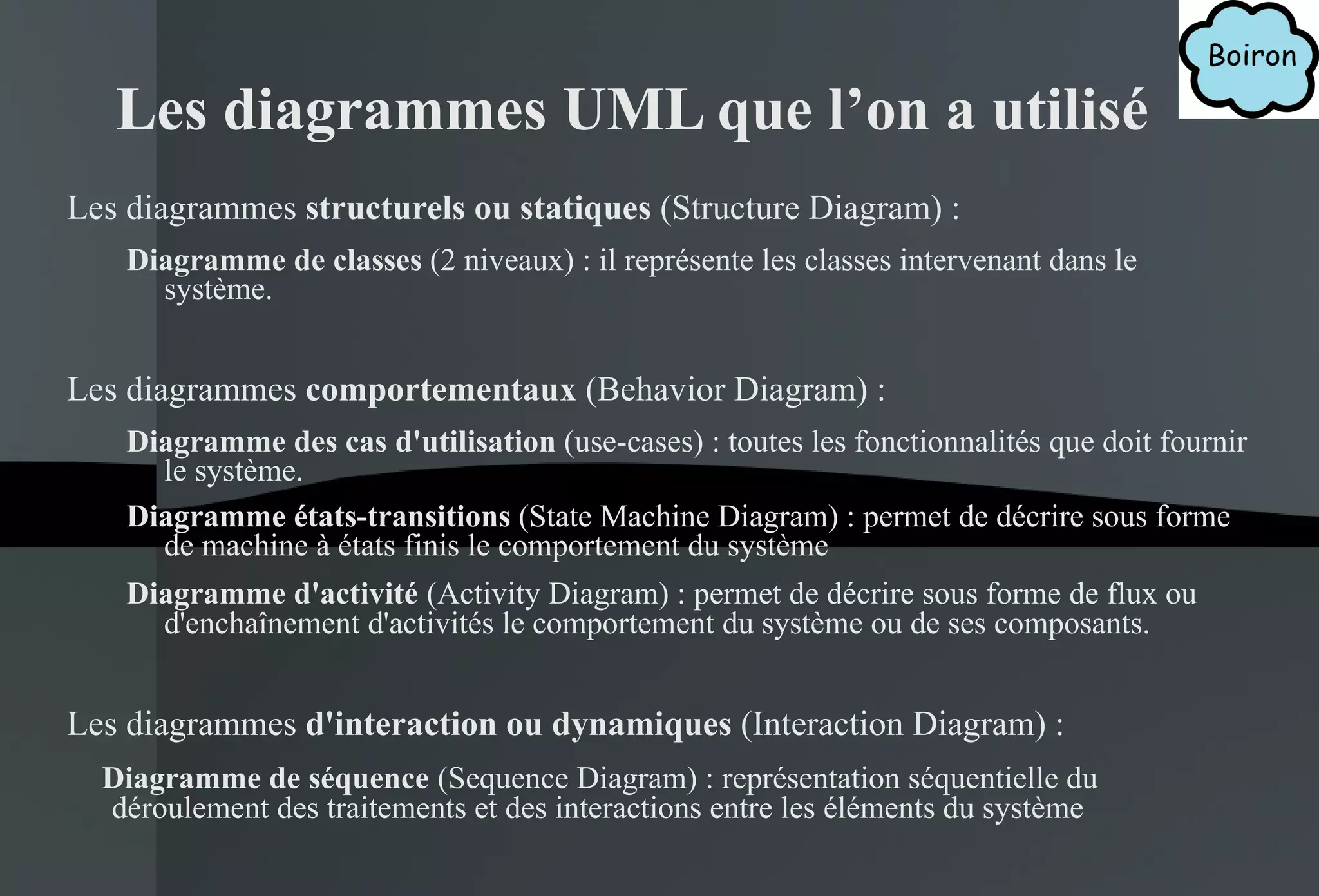 Les diagrammes UML que l’on a utilisé Les diagrammes  structurels ou statiques  (Structure Diagram) : Diagramme de classes  (2 niveaux) : il représente les classes intervenant dans le système. Les diagrammes  comportementaux  (Behavior Diagram) : Diagramme des cas d'utilisation  (use-cases) : toutes les fonctionnalités que doit fournir le système. Diagramme états-transitions  (State Machine Diagram) : permet de décrire sous forme de machine à états finis le comportement du système Diagramme d'activité   (Activity Diagram) : permet de décrire sous forme de flux ou d'enchaînement d'activités le comportement du système ou de ses composants. Les diagrammes  d'interaction ou dynamiques  (Interaction Diagram) : Diagramme de séquence   (Sequence Diagram) : représentation séquentielle du déroulement des traitements et des interactions entre les éléments du système 