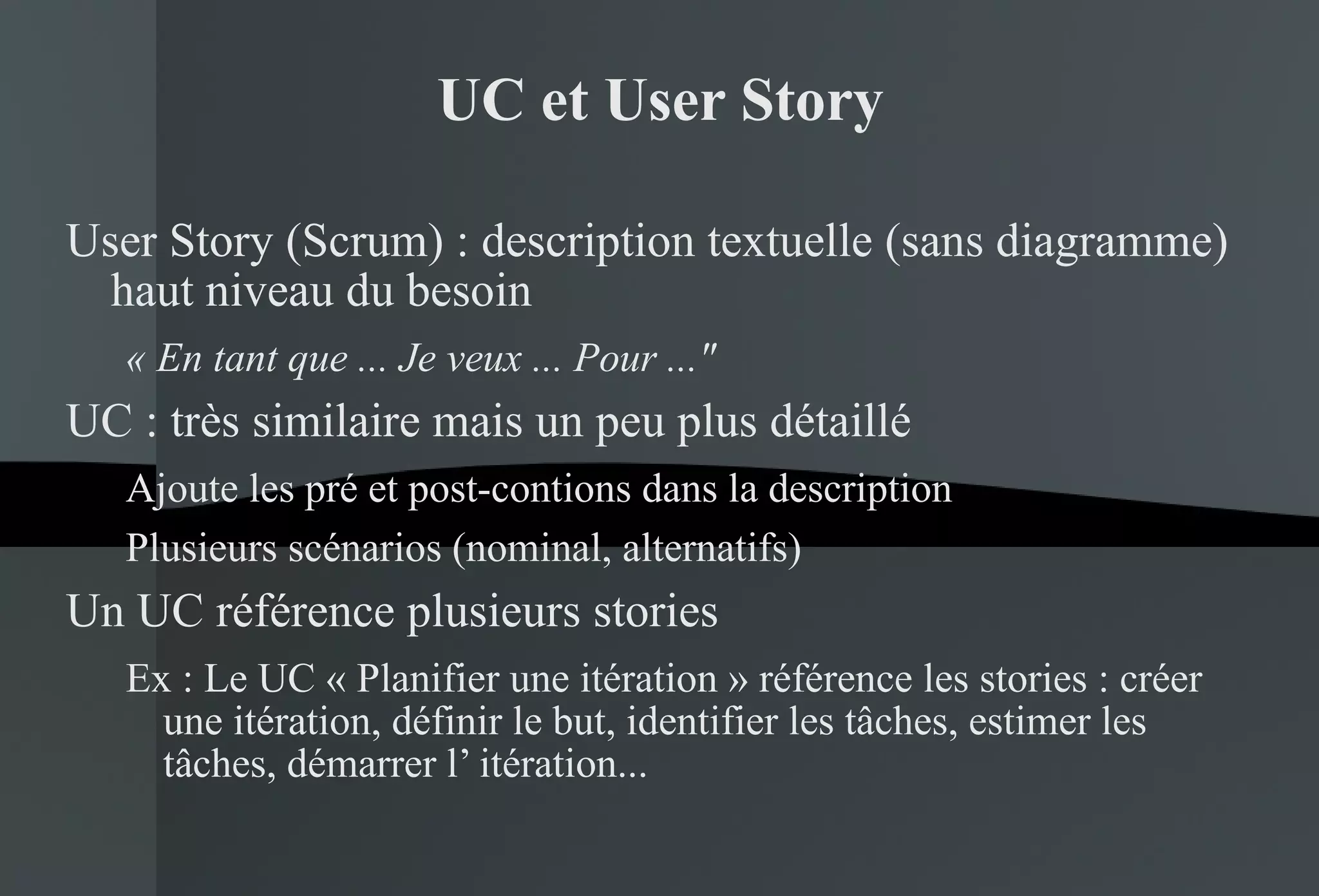 UC et User Story User Story (Scrum) : description textuelle (sans diagramme) haut niveau du besoin « En tant que ... Je veux ... Pour ..."   UC : très similaire mais un peu plus détaillé Ajoute les pré et post-contions dans la description Plusieurs scénarios (nominal, alternatifs) Un UC référence plusieurs stories Ex : Le UC « Planifier une itération » référence les stories : créer une itération, définir le but, identifier les tâches, estimer les tâches, démarrer l’ itération...  