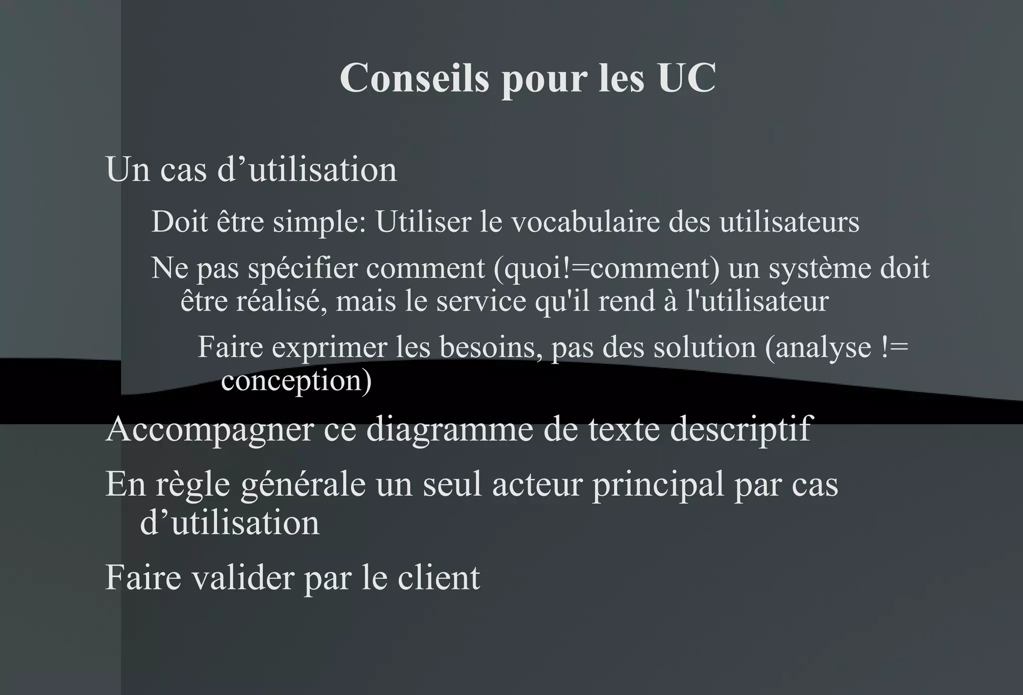 Conseils pour les UC Un cas d’utilisation Doit être simple:  Utiliser le vocabulaire des utilisateurs Ne pas spécifier comment (quoi!=comment) un système doit être réalisé, mais le service qu'il rend à l'utilisateur Faire exprimer les besoins, pas des solution (analyse != conception) Accompagner ce diagramme de texte descriptif En règle générale un seul acteur principal par cas d’utilisation Faire valider par le client 