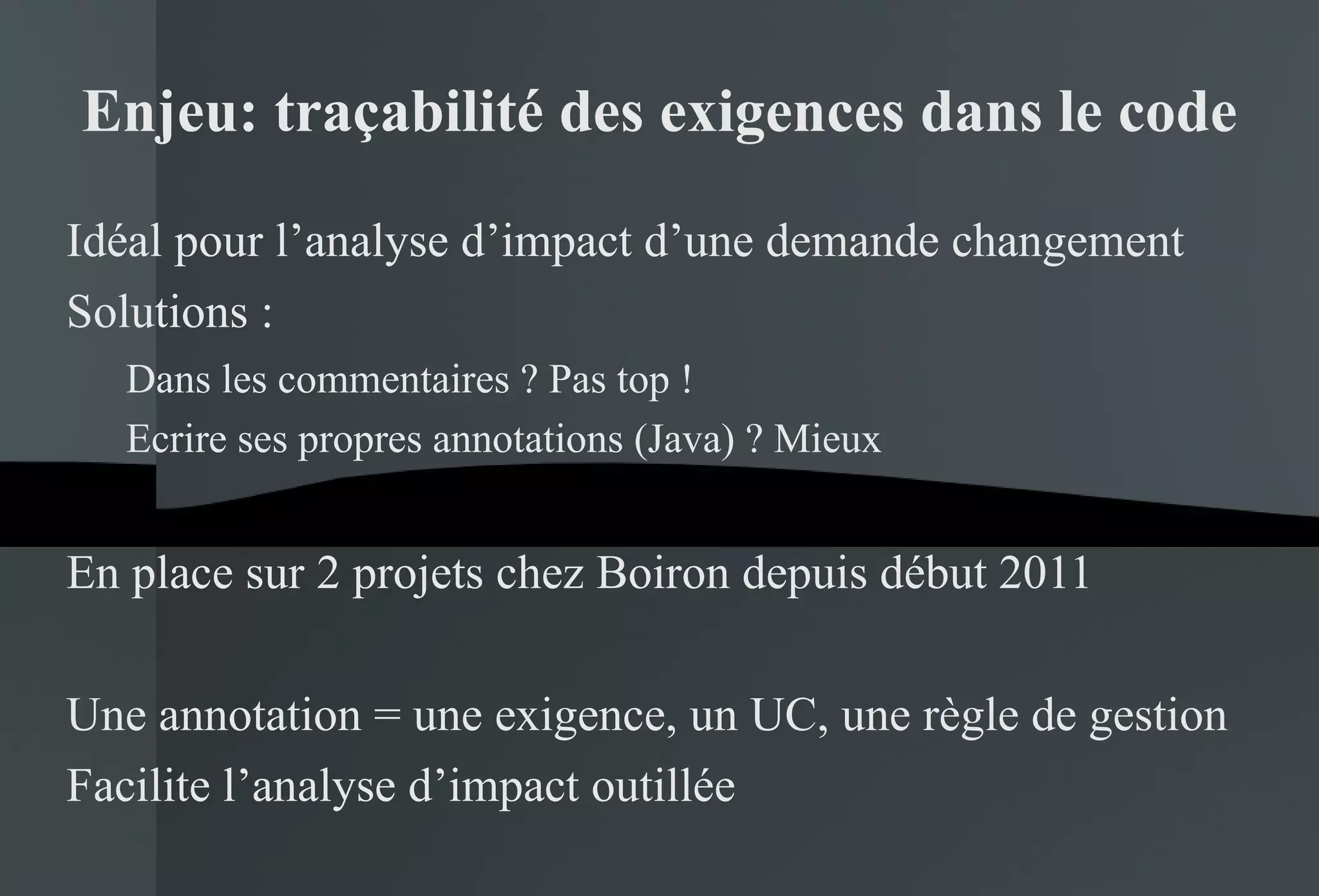 Enjeu: traçabilité des exigences dans le code Idéal pour l’analyse d’impact d’une demande changement Solutions : Dans les commentaires ? Pas top ! Ecrire ses propres annotations (Java) ? Mieux En place sur 2 projets chez Boiron depuis début 2011 Une annotation = une exigence, un UC, une règle de gestion Facilite l’analyse d’impact outillée 
