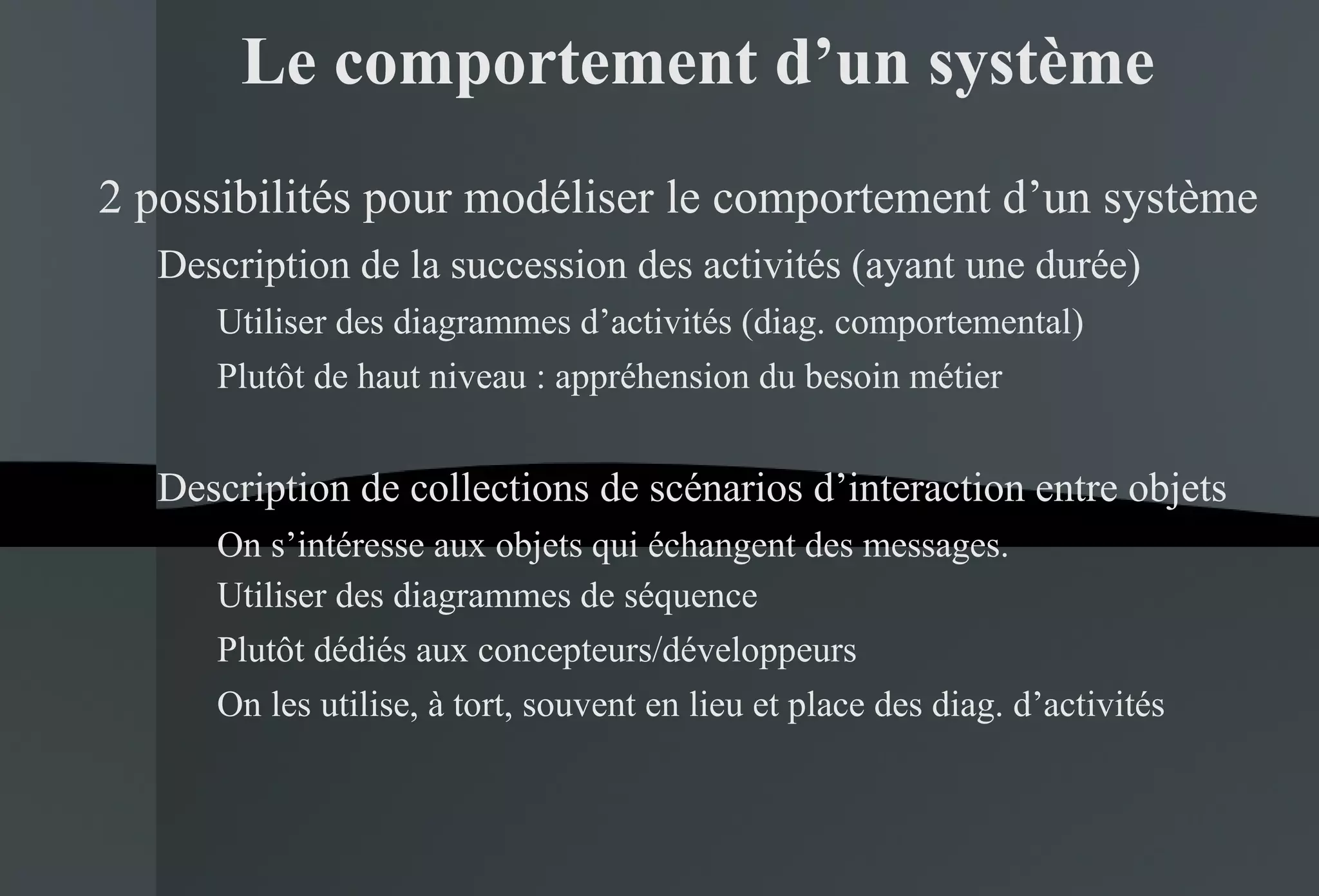 Le comportement d’un système 2 possibilités pour modéliser le comportement d’un système Description de la succession des activités (ayant une durée) Utiliser des diagrammes d’activités (diag. comportemental) Plutôt de haut niveau : appréhension du besoin métier Description de collections de scénarios d’interaction entre objets On s’intéresse aux objets qui échangent des messages. Utiliser des diagrammes de séquence  Plutôt dédiés aux concepteurs/développeurs On les utilise, à tort, souvent en lieu et place des diag. d’activités 