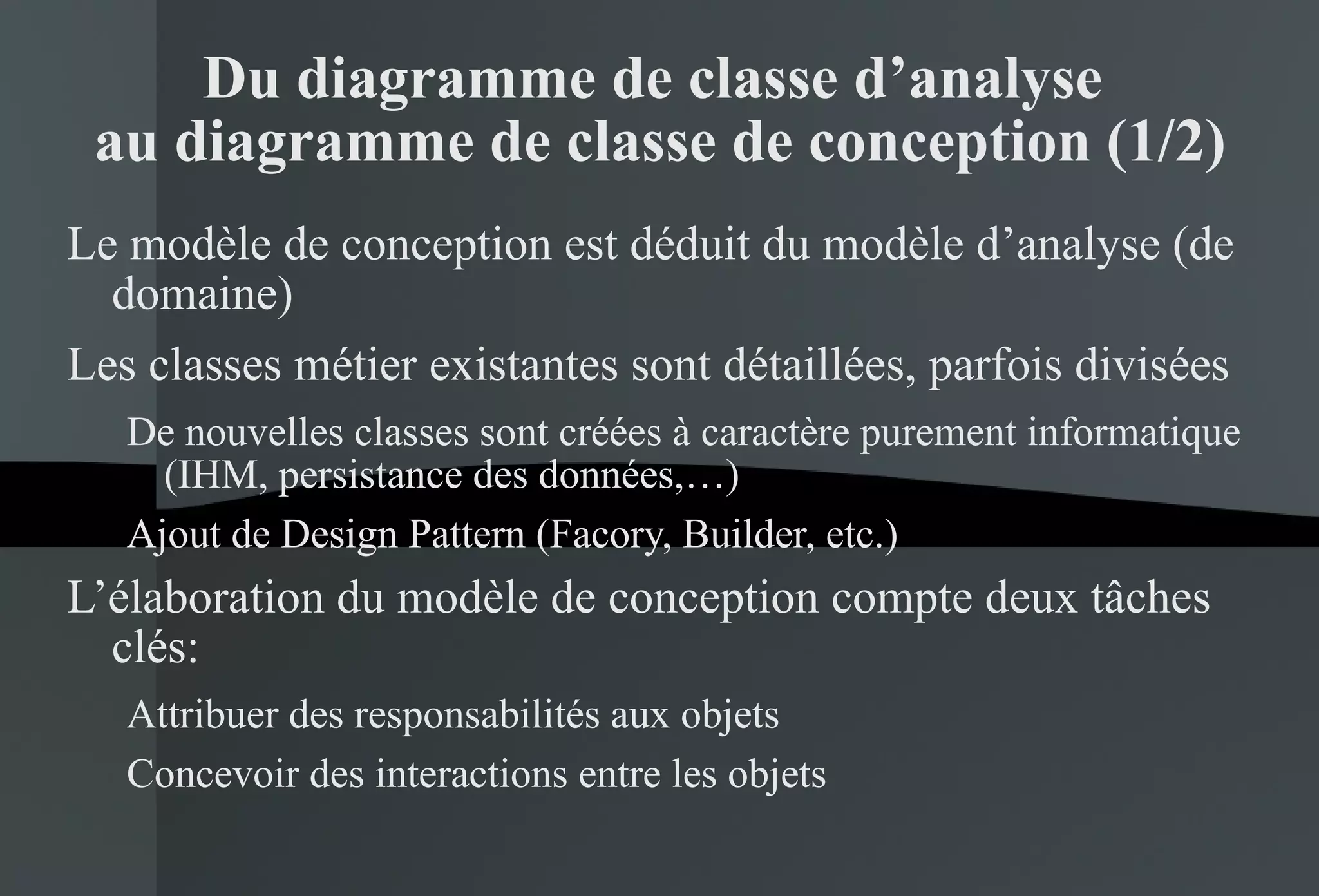 Du diagramme de classe d’analyse  au diagramme de classe de conception (1/2) Le modèle de conception est déduit du modèle d’analyse (de domaine) Les classes métier existantes sont détaillées, parfois divisées De nouvelles classes sont créées à caractère purement informatique (IHM, persistance des données,…) Ajout de Design Pattern (Facory, Builder, etc.) L’élaboration du modèle de conception compte deux tâches clés: Attribuer des responsabilités aux objets Concevoir des interactions entre les objets 