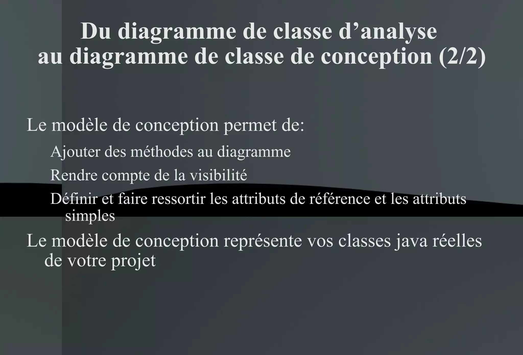 Du diagramme de classe d’analyse  au diagramme de classe de conception (2/2) Le modèle de conception permet de: Ajouter des méthodes au diagramme Rendre compte de la visibilité Définir et faire ressortir les attributs de référence et les attributs simples Le modèle de conception représente vos classes java réelles de votre projet 