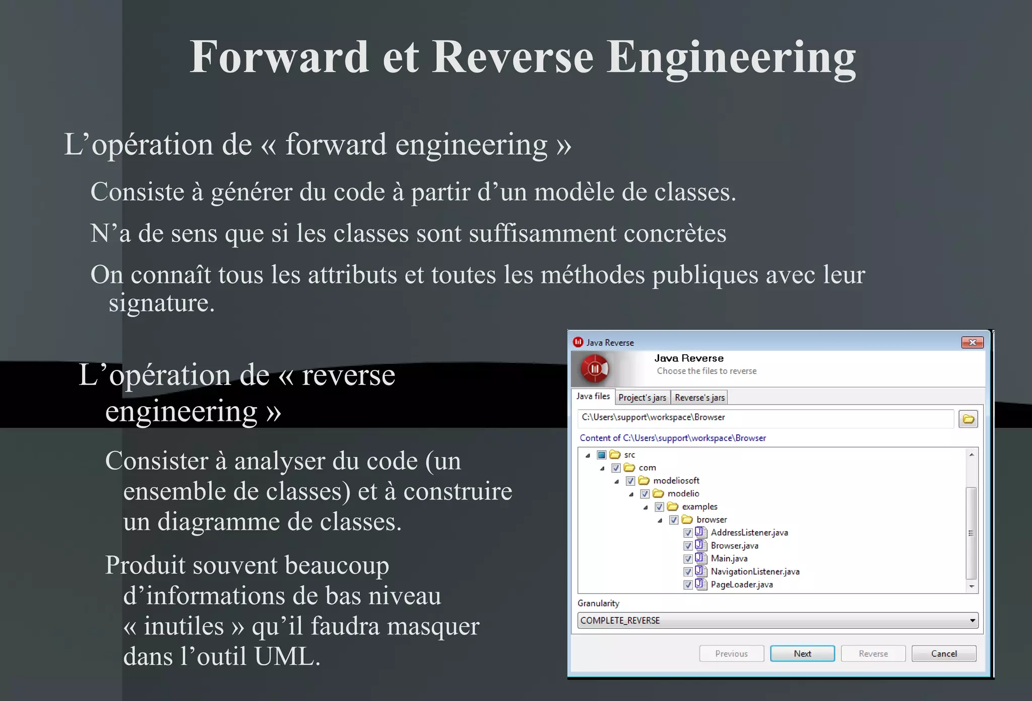 Forward et Reverse Engineering L’opération de « forward engineering » Consiste à générer du code à partir d’un modèle de classes. N’a de sens que si les classes sont suffisamment concrètes On connaît tous les attributs et toutes les méthodes publiques avec leur signature. L’opération de « reverse engineering » Consister à analyser du code (un ensemble de classes) et à construire un diagramme de classes. Produit souvent beaucoup d’informations de bas niveau « inutiles » qu’il faudra masquer dans l’outil UML. 