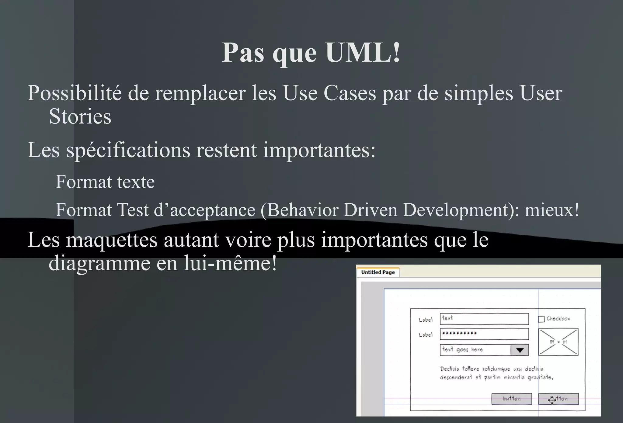 Pas que UML! Possibilité de remplacer les Use Cases par de simples User Stories Les spécifications restent importantes: Format texte Format Test d’acceptance (Behavior Driven Development): mieux! Les maquettes autant voire plus importantes que le diagramme en lui-même! 