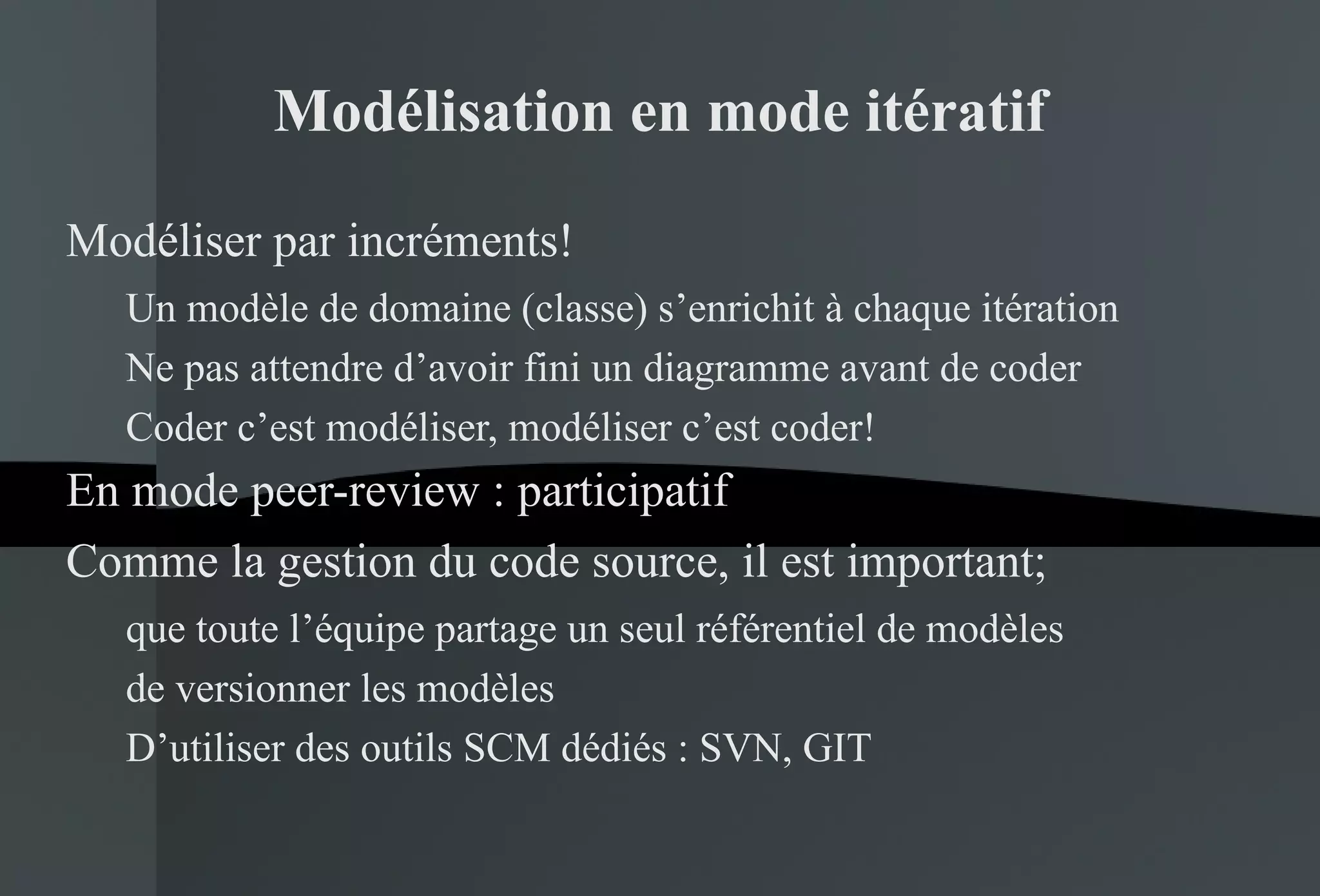 Modélisation en mode itératif Modéliser par incréments! Un modèle de domaine (classe) s’enrichit à chaque itération Ne pas attendre d’avoir fini un diagramme avant de coder Coder c’est modéliser, modéliser c’est coder! En mode peer-review : participatif Comme la gestion du code source, il est important; que toute l’équipe partage un seul référentiel de modèles de versionner les modèles D’utiliser des outils SCM dédiés : SVN, GIT 