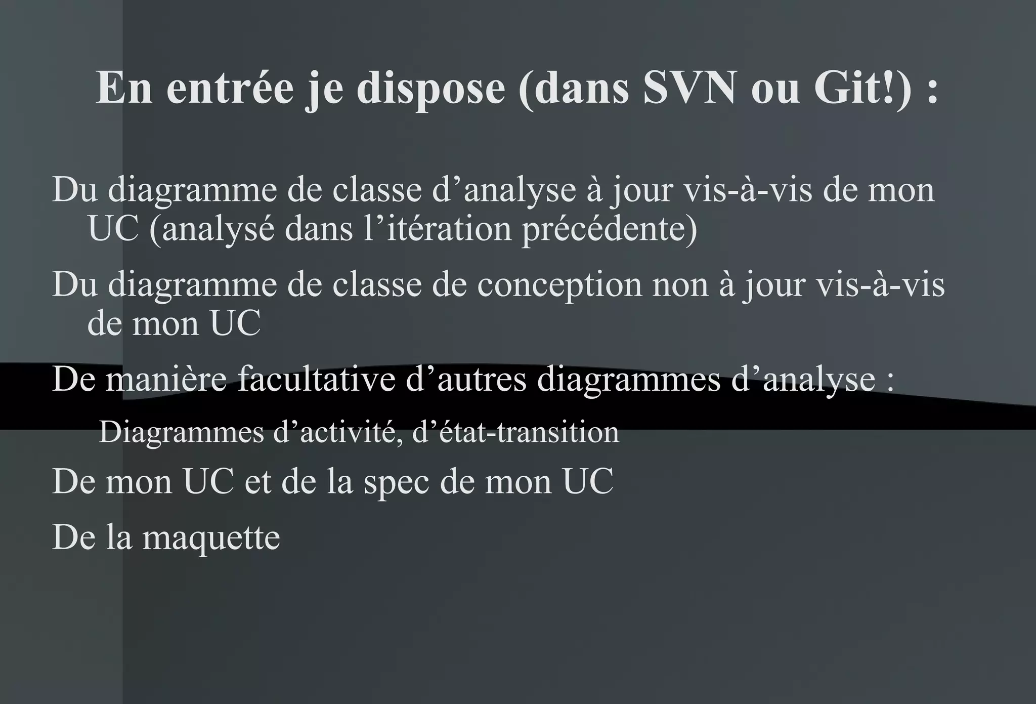 En entrée je dispose (dans SVN ou Git!) : Du diagramme de classe d’analyse à jour vis-à-vis de mon UC (analysé dans l’itération précédente) Du diagramme de classe de conception non à jour vis-à-vis de mon UC De manière facultative d’autres diagrammes d’analyse : Diagrammes d’activité, d’état-transition De mon UC et de la spec de mon UC De la maquette 