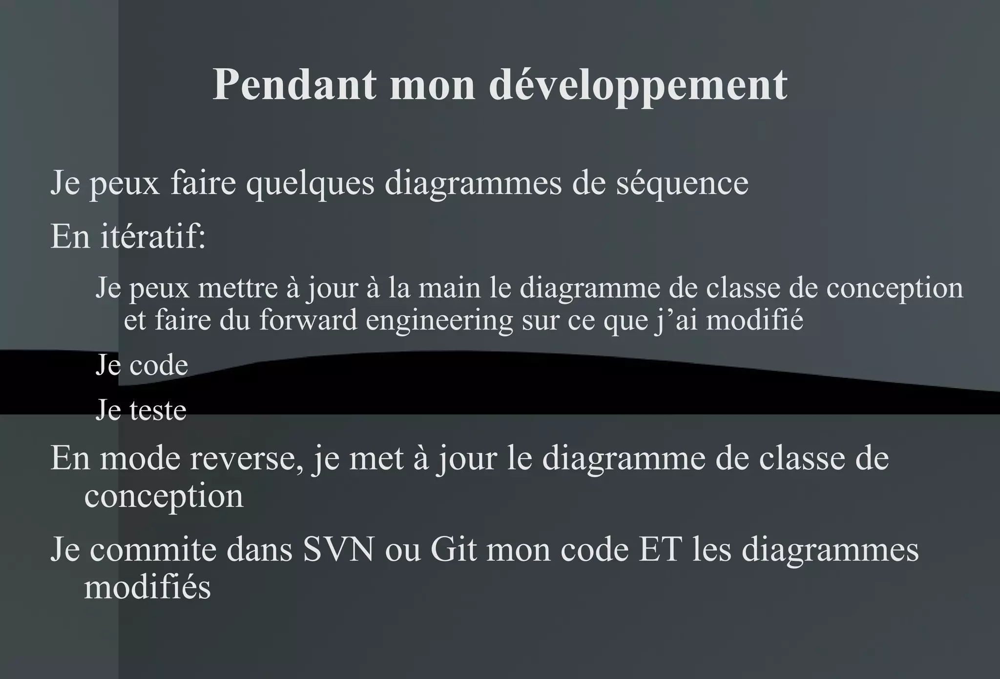 Pendant mon développement Je peux faire quelques diagrammes de séquence En itératif: Je peux mettre à jour à la main le diagramme de classe de conception et faire du forward engineering sur ce que j’ai modifié Je code Je teste En mode reverse, je met à jour le diagramme de classe de conception Je commite dans SVN ou Git mon code ET les diagrammes modifiés 