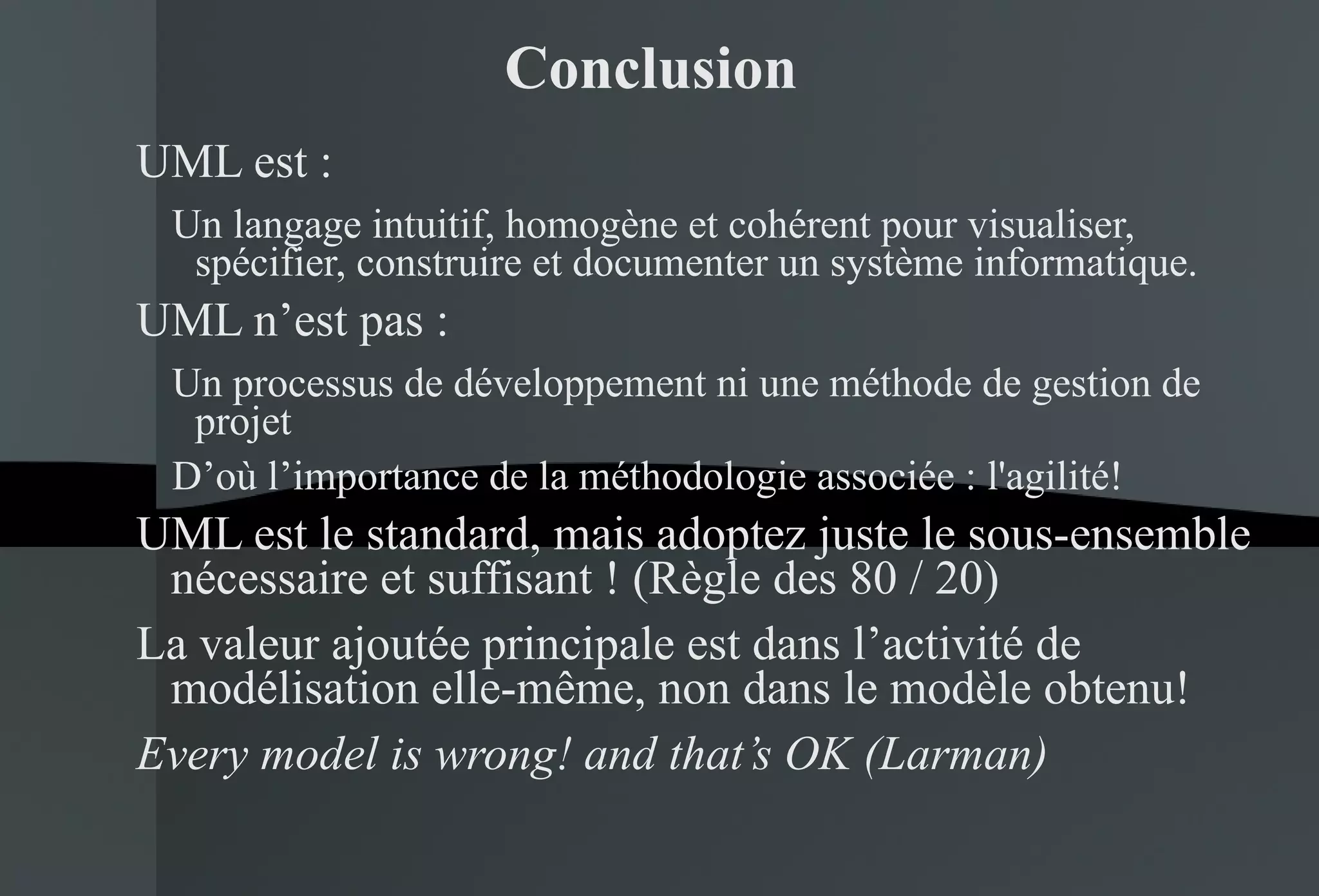 Conclusion UML est : Un langage intuitif, homogène et cohérent pour visualiser, spécifier, construire et documenter un système informatique. UML n’est pas : Un processus de développement ni une méthode de gestion de projet D’où l’importance de la méthodologie associée : l'agilité! UML est le standard, mais adoptez juste le sous-ensemble nécessaire et suffisant ! (Règle des 80 / 20) La valeur ajoutée principale est dans l’activité de modélisation elle-même, non dans le modèle obtenu! Every model is wrong! and that’s OK (Larman) 