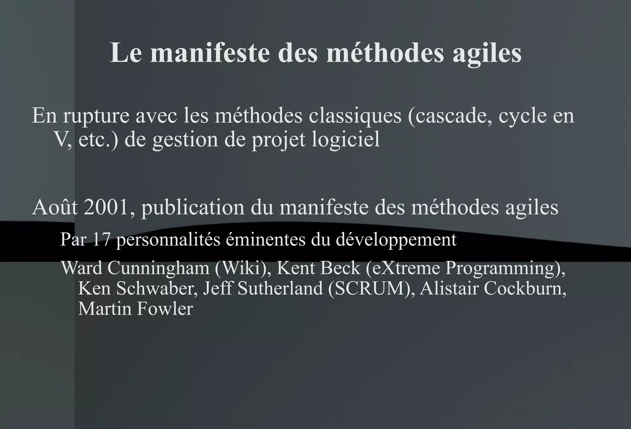 Le manifeste des méthodes agiles En rupture avec les méthodes classiques (cascade, cycle en V, etc.) de gestion de projet logiciel Août 2001, publication du manifeste des méthodes agiles Par 17 personnalités éminentes du développement Ward Cunningham (Wiki), Kent Beck (eXtreme Programming), Ken Schwaber, Jeff Sutherland (SCRUM), Alistair Cockburn, Martin Fowler 