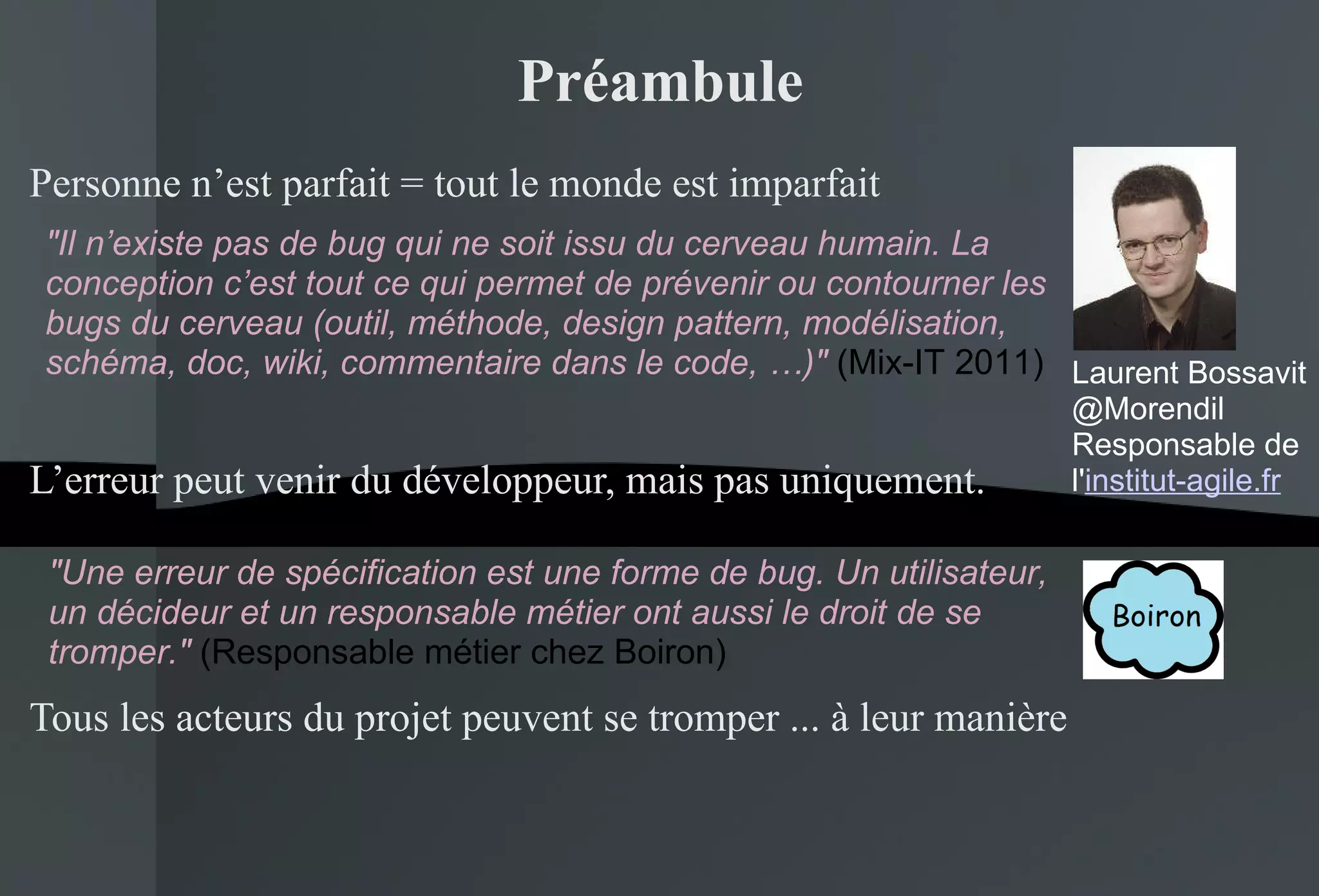 Préambule Personne n’est parfait = tout le monde est imparfait L’erreur peut venir du développeur, mais pas uniquement. Tous les acteurs du projet peuvent se tromper ... à leur manière "Une erreur de spécification est une forme de bug. Un utilisateur, un décideur et un responsable métier ont aussi le droit de se tromper."  (Responsable métier chez Boiron) "Il n’existe pas de bug qui ne soit issu du cerveau humain. La conception c’est tout ce qui permet de prévenir ou contourner les bugs du cerveau (outil, méthode, design pattern, modélisation, schéma, doc, wiki, commentaire dans le code, …)"  (Mix-IT 2011) Laurent Bossavit @Morendil Responsable de l' institut-agile.fr 