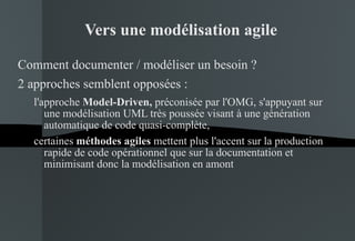 Vers une modélisation agile Comment documenter / modéliser un besoin ? 2 approches semblent opposées :  l'approche  Model-Driven,  préconisée par l'OMG, s'appuyant sur une modélisation UML très poussée visant à une génération automatique de code quasi-complète,  certaines  méthodes agiles  mettent plus l'accent sur la production rapide de code opérationnel que sur la documentation et minimisant donc la modélisation en amont 