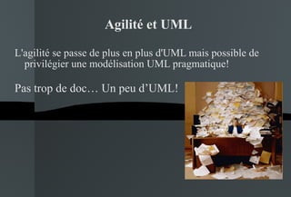 Agilité et UML L'agilité se passe de plus en plus d'UML mais possible de privilégier une modélisation UML pragmatique! Pas trop de doc… Un peu d’UML! 