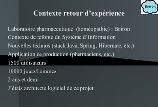 Contexte retour d’expérience Laboratoire pharmaceutique  (homéopathie) : Boiron Contexte de refonte du Système d’Information Nouvelles technos (stack Java, Spring, Hibernate, etc.) Application de production (pharmaciens, etc.) 1500 utilisateurs 10000 jours/hommes 2 ans et demi J’étais architecte logiciel de ce projet 