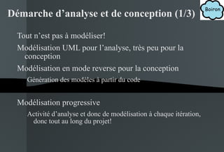 Tout n’est pas à modéliser! Modélisation UML pour l’analyse, très peu pour la conception Modélisation en mode reverse pour la conception Génération des modèles à partir du code Modélisation progressive Activité d’analyse et donc de modélisation à chaque itération, donc tout au long du projet! Démarche d’analyse et de conception (1/3) 