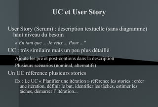 UC et User Story User Story (Scrum) : description textuelle (sans diagramme) haut niveau du besoin « En tant que ... Je veux ... Pour ..."   UC : très similaire mais un peu plus détaillé Ajoute les pré et post-contions dans la description Plusieurs scénarios (nominal, alternatifs) Un UC référence plusieurs stories Ex : Le UC « Planifier une itération » référence les stories : créer une itération, définir le but, identifier les tâches, estimer les tâches, démarrer l’ itération...  