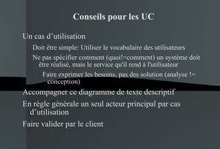 Conseils pour les UC Un cas d’utilisation Doit être simple:  Utiliser le vocabulaire des utilisateurs Ne pas spécifier comment (quoi!=comment) un système doit être réalisé, mais le service qu'il rend à l'utilisateur Faire exprimer les besoins, pas des solution (analyse != conception) Accompagner ce diagramme de texte descriptif En règle générale un seul acteur principal par cas d’utilisation Faire valider par le client 