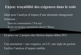 Enjeu: traçabilité des exigences dans le code Idéal pour l’analyse d’impact d’une demande changement Solutions : Dans les commentaires ? Pas top ! Ecrire ses propres annotations (Java) ? Mieux En place sur 2 projets chez Boiron depuis début 2011 Une annotation = une exigence, un UC, une règle de gestion Facilite l’analyse d’impact outillée 