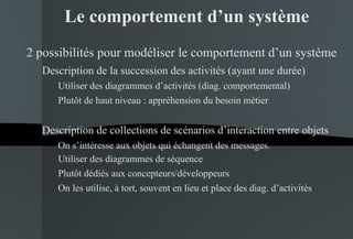 Le comportement d’un système 2 possibilités pour modéliser le comportement d’un système Description de la succession des activités (ayant une durée) Utiliser des diagrammes d’activités (diag. comportemental) Plutôt de haut niveau : appréhension du besoin métier Description de collections de scénarios d’interaction entre objets On s’intéresse aux objets qui échangent des messages. Utiliser des diagrammes de séquence  Plutôt dédiés aux concepteurs/développeurs On les utilise, à tort, souvent en lieu et place des diag. d’activités 