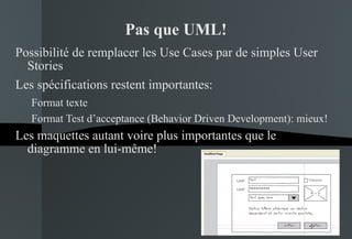 Pas que UML! Possibilité de remplacer les Use Cases par de simples User Stories Les spécifications restent importantes: Format texte Format Test d’acceptance (Behavior Driven Development): mieux! Les maquettes autant voire plus importantes que le diagramme en lui-même! 