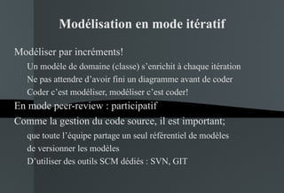 Modélisation en mode itératif Modéliser par incréments! Un modèle de domaine (classe) s’enrichit à chaque itération Ne pas attendre d’avoir fini un diagramme avant de coder Coder c’est modéliser, modéliser c’est coder! En mode peer-review : participatif Comme la gestion du code source, il est important; que toute l’équipe partage un seul référentiel de modèles de versionner les modèles D’utiliser des outils SCM dédiés : SVN, GIT 