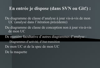 En entrée je dispose (dans SVN ou Git!) : Du diagramme de classe d’analyse à jour vis-à-vis de mon UC (analysé dans l’itération précédente) Du diagramme de classe de conception non à jour vis-à-vis de mon UC De manière facultative d’autres diagrammes d’analyse : Diagrammes d’activité, d’état-transition De mon UC et de la spec de mon UC De la maquette 