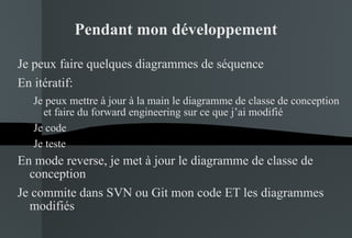 Pendant mon développement Je peux faire quelques diagrammes de séquence En itératif: Je peux mettre à jour à la main le diagramme de classe de conception et faire du forward engineering sur ce que j’ai modifié Je code Je teste En mode reverse, je met à jour le diagramme de classe de conception Je commite dans SVN ou Git mon code ET les diagrammes modifiés 
