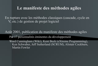 Le manifeste des méthodes agiles En rupture avec les méthodes classiques (cascade, cycle en V, etc.) de gestion de projet logiciel Août 2001, publication du manifeste des méthodes agiles Par 17 personnalités éminentes du développement Ward Cunningham (Wiki), Kent Beck (eXtreme Programming), Ken Schwaber, Jeff Sutherland (SCRUM), Alistair Cockburn, Martin Fowler 