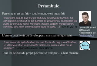 Préambule Personne n’est parfait = tout le monde est imparfait L’erreur peut venir du développeur, mais pas uniquement. Tous les acteurs du projet peuvent se tromper ... à leur manière "Une erreur de spécification est une forme de bug. Un utilisateur, un décideur et un responsable métier ont aussi le droit de se tromper."  (Responsable métier chez Boiron) "Il n’existe pas de bug qui ne soit issu du cerveau humain. La conception c’est tout ce qui permet de prévenir ou contourner les bugs du cerveau (outil, méthode, design pattern, modélisation, schéma, doc, wiki, commentaire dans le code, …)"  (Mix-IT 2011) Laurent Bossavit @Morendil Responsable de l' institut-agile.fr 