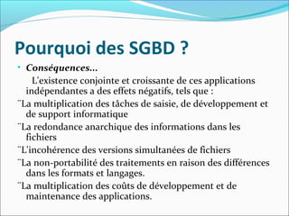 Pourquoi des SGBD ?
• Conséquences...
L'existence conjointe et croissante de ces applications
indépendantes a des effets négatifs, tels que :
¨La multiplication des tâches de saisie, de développement et
de support informatique
¨La redondance anarchique des informations dans les
fichiers
¨L'incohérence des versions simultanées de fichiers
¨La non-portabilité des traitements en raison des différences
dans les formats et langages.
¨La multiplication des coûts de développement et de
maintenance des applications.
 