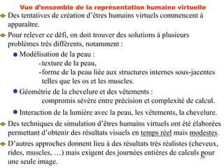 20
Vue d’ensemble de la représentation humaine virtuelle
Des tentatives de création d’êtres humains virtuels commencent à
apparaître.
Pour relever ce défi, on doit trouver des solutions à plusieurs
problèmes très différents, notamment :
Modélisation de la peau :
texture de la peau,
forme de la peau liée aux structures internes sous-jacentes
telles que les os et les muscles.
-
-
Géométrie de la chevelure et des vêtements :
compromis sévère entre précision et complexité de calcul.
Interaction de la lumière avec la peau, les vêtements, la chevelure.
Des techniques de simulation d’êtres humains virtuels ont été élaborées
permettant d’obtenir des résultats visuels en temps réel mais modestes.
D’autres approches donnent lieu à des résultats très réalistes (cheveux,
rides, muscles, …) mais exigent des journées entières de calculs pour
une seule image.
 