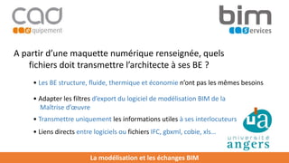 La modélisation et les échanges BIM
A partir d’une maquette numérique renseignée, quels
fichiers doit transmettre l’architecte à ses BE ?
• Les BE structure, fluide, thermique et économie n’ont pas les mêmes besoins
• Adapter les filtres d’export du logiciel de modélisation BIM de la
Maîtrise d’œuvre
• Transmettre uniquement les informations utiles à ses interlocuteurs
• Liens directs entre logiciels ou fichiers IFC, gbxml, cobie, xls…
 