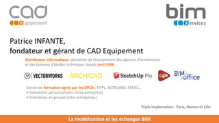La modélisation et les échanges BIM
Patrice INFANTE,
fondateur et gérant de CAD Equipement
Distributeur informatique spécialiste de l’équipement des agences d’architecture
et des bureaux d’études techniques depuis avril 1998
Centre de formation agréé par les OPCA : FIFPL, ACTALIANS, FAFIEC…
• formations personnalisées (intra-entreprise)
• formations en groupe (inter-entreprises)
Triple implantation : Paris, Nantes et Lille
 