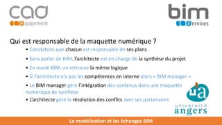 La modélisation et les échanges BIM
Qui est responsable de la maquette numérique ?
• Constatons que chacun est responsable de ses plans
• Sans parler de BIM, l’architecte est en charge de la synthèse du projet
• Si l’architecte n’a pas les compétences en interne alors « BIM manager »
• Le BIM manager gère l’intégration des contenus dans une maquette
numérique de synthèse
• L’architecte gère la résolution des conflits avec ses partenaires
• En mode BIM, on retrouve la même logique
 